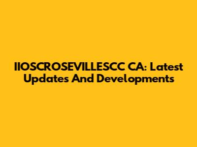 IIOSCROSEVILLESCC CA: Latest Updates And Developments