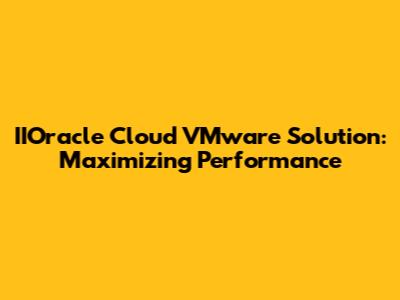 IIOracle Cloud VMware Solution: Maximizing Performance