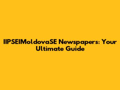 IIPSEIMoldovaSE Newspapers: Your Ultimate Guide