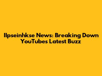 IIpseinhkse News: Breaking Down YouTube's Latest Buzz