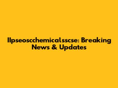 IIpseoscchemicalsscse: Breaking News & Updates