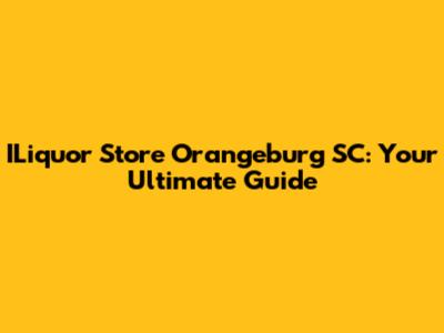 ILiquor Store Orangeburg SC: Your Ultimate Guide