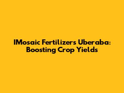 IMosaic Fertilizers Uberaba: Boosting Crop Yields