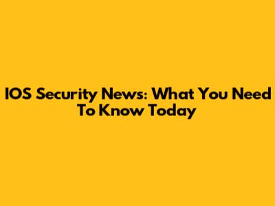 IOS Security News: What You Need To Know Today