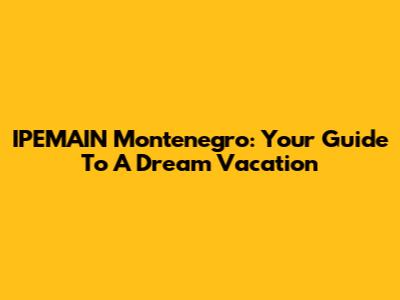 IPEMAIN Montenegro: Your Guide To A Dream Vacation