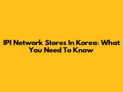 IPI Network Stores In Korea: What You Need To Know
