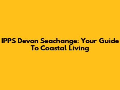 IPPS Devon Seachange: Your Guide To Coastal Living
