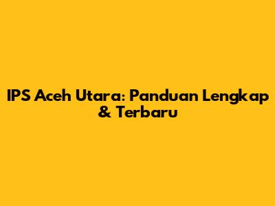 IPS Aceh Utara: Panduan Lengkap & Terbaru