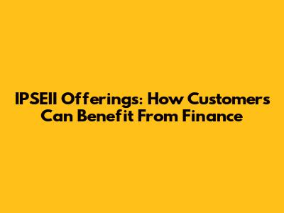 IPSEII Offerings: How Customers Can Benefit From Finance