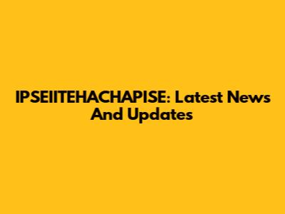 IPSEIITEHACHAPISE: Latest News And Updates