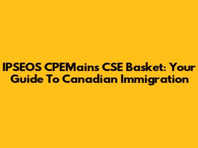 IPSEOS CPEMains CSE Basket: Your Guide To Canadian Immigration