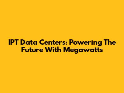 IPT Data Centers: Powering The Future With Megawatts