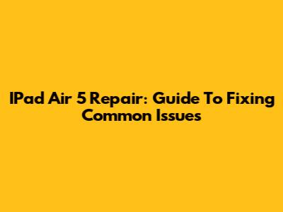 IPad Air 5 Repair: Guide To Fixing Common Issues