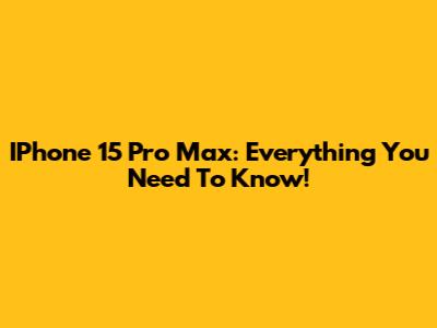 IPhone 15 Pro Max: Everything You Need To Know!