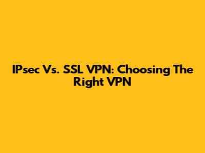 IPsec Vs. SSL VPN: Choosing The Right VPN