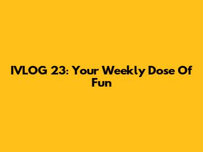 IVLOG 23: Your Weekly Dose Of Fun
