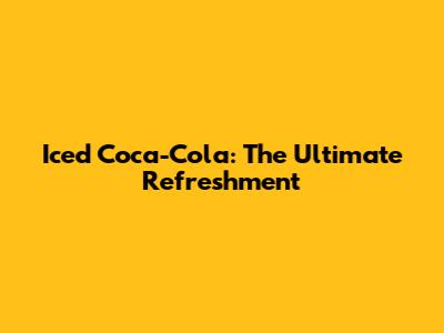 Iced Coca-Cola: The Ultimate Refreshment