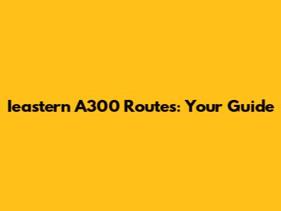 Ieastern A300 Routes: Your Guide