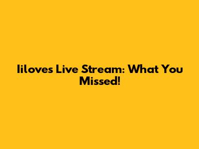 Iilove's Live Stream: What You Missed!
