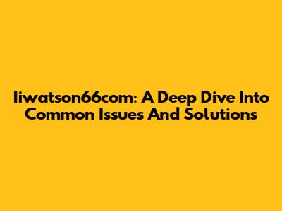 Iiwatson66com: A Deep Dive Into Common Issues And Solutions