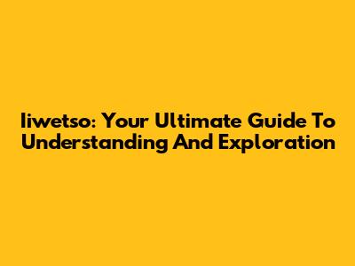 Iiwetso: Your Ultimate Guide To Understanding And Exploration