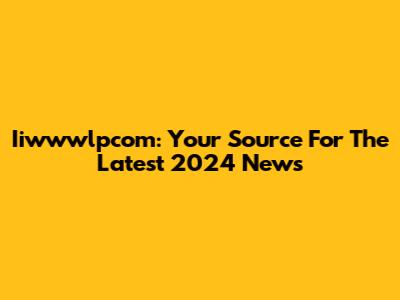 Iiwwwlpcom: Your Source For The Latest 2024 News
