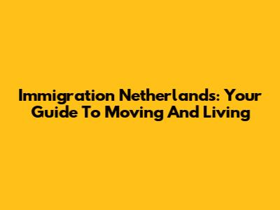 Immigration Netherlands: Your Guide To Moving And Living