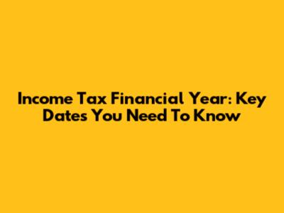 Income Tax Financial Year: Key Dates You Need To Know