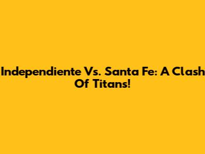 Independiente Vs. Santa Fe: A Clash Of Titans!
