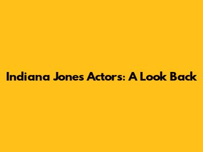 Indiana Jones Actors: A Look Back