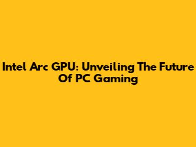 Intel Arc GPU: Unveiling The Future Of PC Gaming