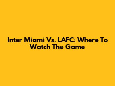 Inter Miami Vs. LAFC: Where To Watch The Game