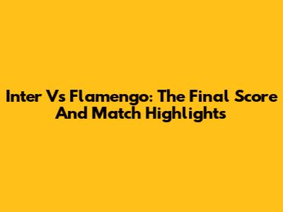 Inter Vs Flamengo: The Final Score And Match Highlights