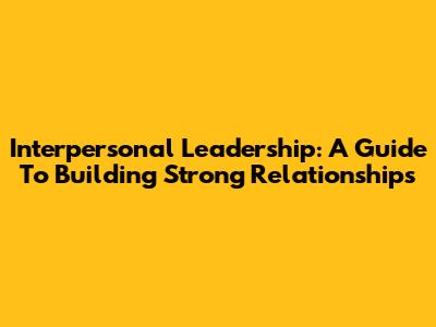 Interpersonal Leadership: A Guide To Building Strong Relationships