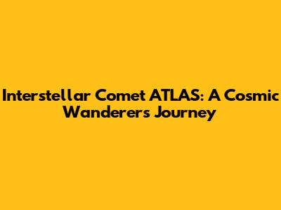 Interstellar Comet ATLAS: A Cosmic Wanderer's Journey