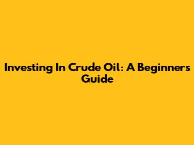 Investing In Crude Oil: A Beginner's Guide