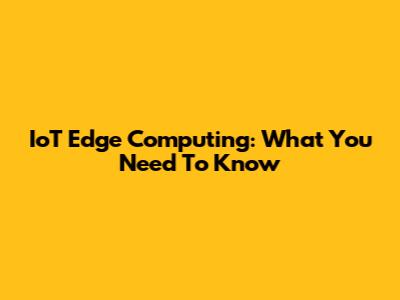 IoT Edge Computing: What You Need To Know