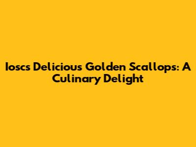 Iosc's Delicious Golden Scallops: A Culinary Delight