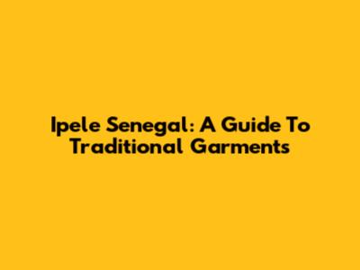 Ipele Senegal: A Guide To Traditional Garments
