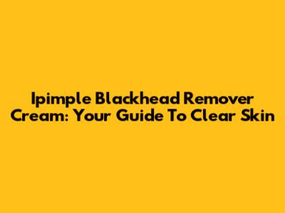 Ipimple Blackhead Remover Cream: Your Guide To Clear Skin