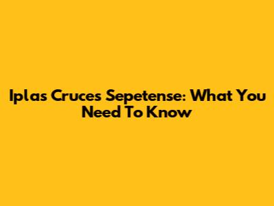 Iplas Cruces Sepetense: What You Need To Know