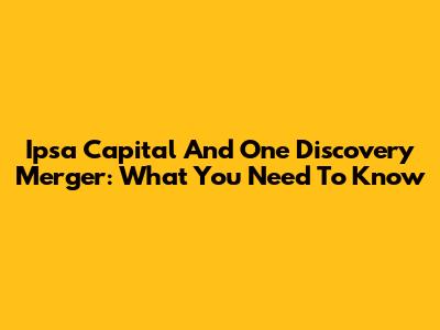 Ipsa Capital And One Discovery Merger: What You Need To Know