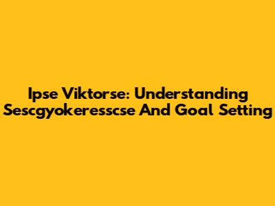 Ipse Viktorse: Understanding Sescgyokeresscse And Goal Setting