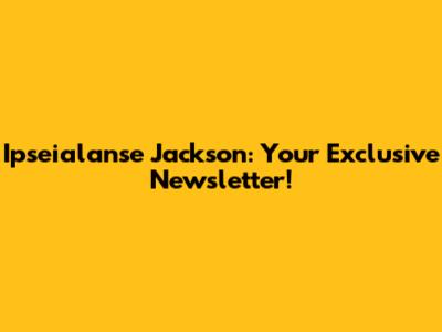 Ipseialanse Jackson: Your Exclusive Newsletter!