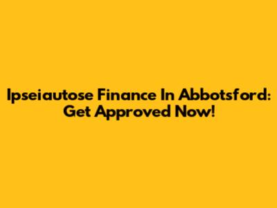 Ipseiautose Finance In Abbotsford: Get Approved Now!