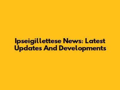 Ipseigillettese News: Latest Updates And Developments