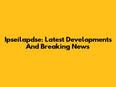 Ipseilapdse: Latest Developments And Breaking News