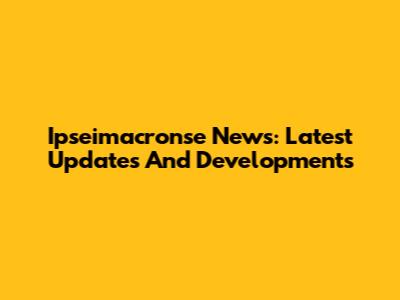 Ipseimacronse News: Latest Updates And Developments