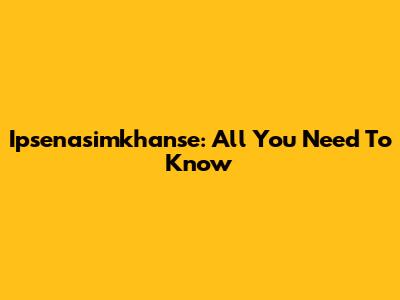 Ipsenasimkhanse: All You Need To Know