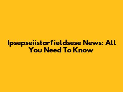 Ipsepseiistarfieldsese News: All You Need To Know
